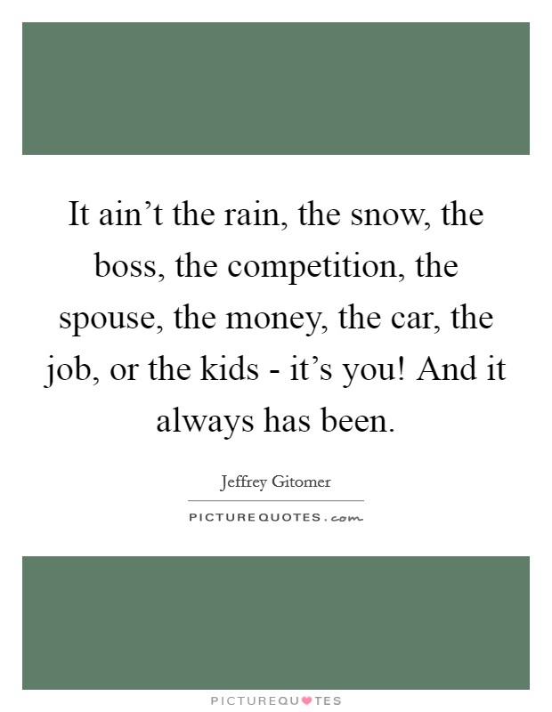 It ain't the rain, the snow, the boss, the competition, the spouse, the money, the car, the job, or the kids - it's you! And it always has been Picture Quote #1