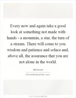 Every now and again take a good look at something not made with hands - a mountain, a star, the turn of a stream. There will come to you wisdom and patience and solace and, above all, the assurance that you are not alone in the world Picture Quote #1