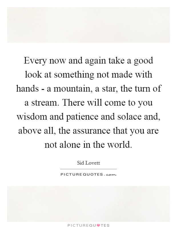 Every now and again take a good look at something not made with hands - a mountain, a star, the turn of a stream. There will come to you wisdom and patience and solace and, above all, the assurance that you are not alone in the world Picture Quote #1