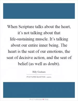 When Scripture talks about the heart, it’s not talking about that life-sustaining muscle. It’s talking about our entire inner being. The heart is the seat of our emotions, the seat of decisive action, and the seat of belief (as well as doubt) Picture Quote #1