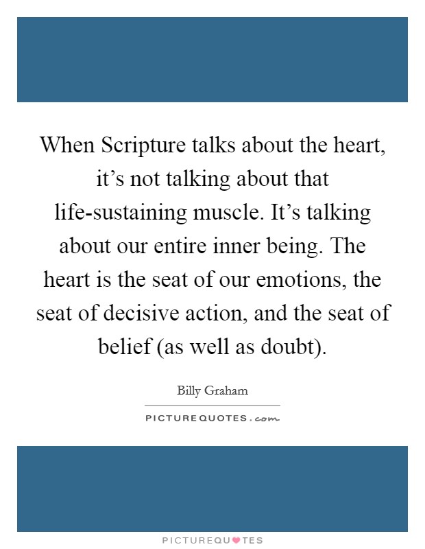 When Scripture talks about the heart, it's not talking about that life-sustaining muscle. It's talking about our entire inner being. The heart is the seat of our emotions, the seat of decisive action, and the seat of belief (as well as doubt) Picture Quote #1
