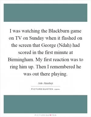 I was watching the Blackburn game on TV on Sunday when it flashed on the screen that George (Ndah) had scored in the first minute at Birmingham. My first reaction was to ring him up. Then I remembered he was out there playing Picture Quote #1
