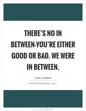 There’s no in between-you’re either good or bad. We were in between Picture Quote #1