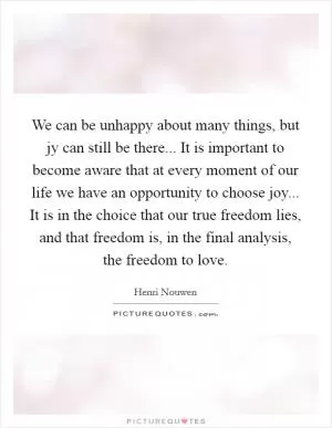 We can be unhappy about many things, but jy can still be there... It is important to become aware that at every moment of our life we have an opportunity to choose joy... It is in the choice that our true freedom lies, and that freedom is, in the final analysis, the freedom to love Picture Quote #1