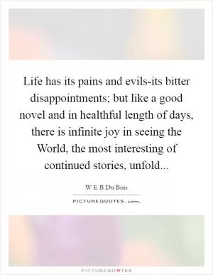 Life has its pains and evils-its bitter disappointments; but like a good novel and in healthful length of days, there is infinite joy in seeing the World, the most interesting of continued stories, unfold Picture Quote #1