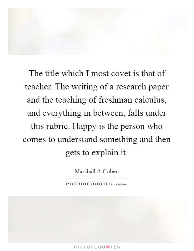 The title which I most covet is that of teacher. The writing of a research paper and the teaching of freshman calculus, and everything in between, falls under this rubric. Happy is the person who comes to understand something and then gets to explain it Picture Quote #1