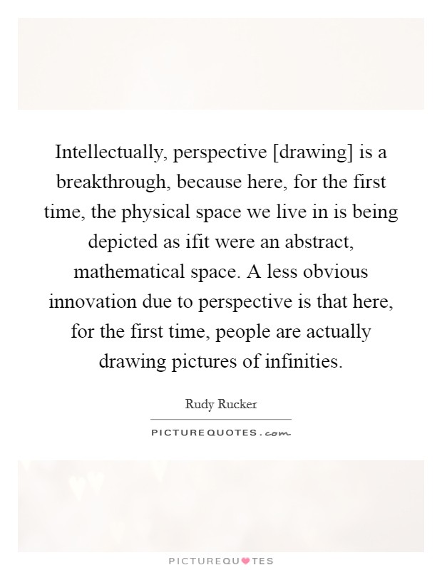 Intellectually, perspective [drawing] is a breakthrough, because here, for the first time, the physical space we live in is being depicted as ifit were an abstract, mathematical space. A less obvious innovation due to perspective is that here, for the first time, people are actually drawing pictures of infinities Picture Quote #1