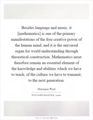 Besides language and music, it [mathematics] is one of the primary manifestations of the free creative power of the human mind, and it is the universal organ for world understanding through theoretical construction. Mathematics must therefore remain an essential element of the knowledge and abilities which we have to teach, of the culture we have to transmit, to the next generation Picture Quote #1