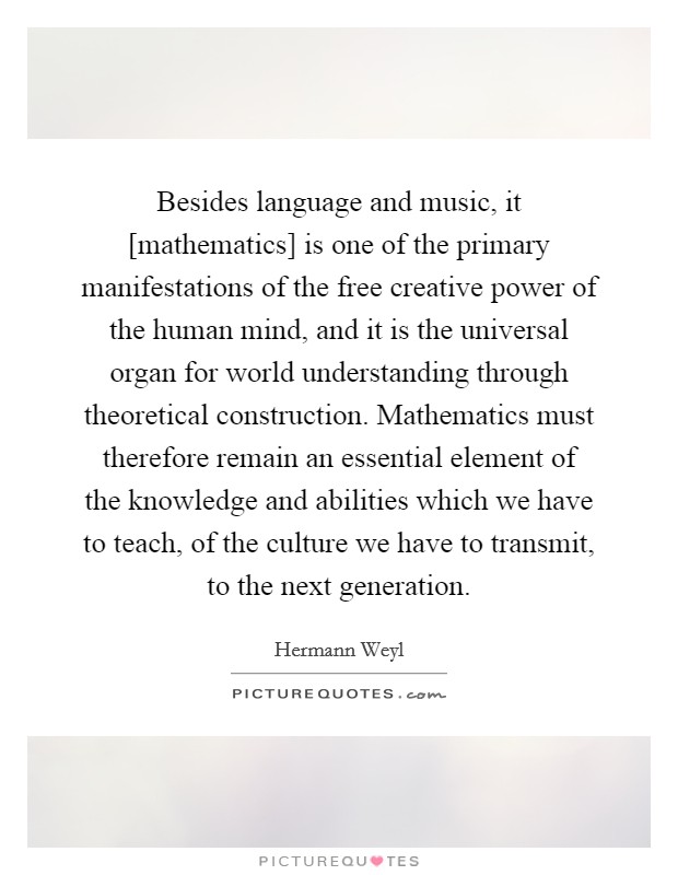 Besides language and music, it [mathematics] is one of the primary manifestations of the free creative power of the human mind, and it is the universal organ for world understanding through theoretical construction. Mathematics must therefore remain an essential element of the knowledge and abilities which we have to teach, of the culture we have to transmit, to the next generation Picture Quote #1