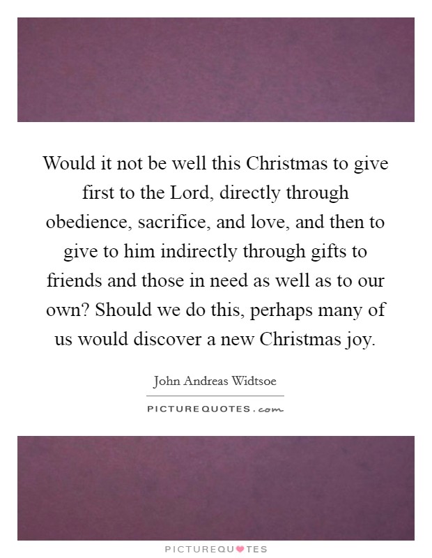 Would it not be well this Christmas to give first to the Lord, directly through obedience, sacrifice, and love, and then to give to him indirectly through gifts to friends and those in need as well as to our own? Should we do this, perhaps many of us would discover a new Christmas joy Picture Quote #1