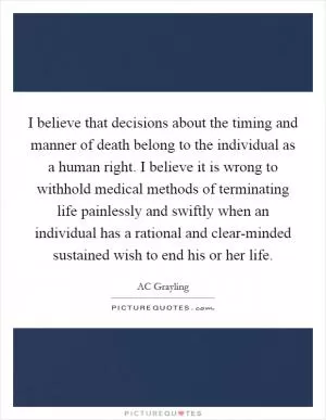 I believe that decisions about the timing and manner of death belong to the individual as a human right. I believe it is wrong to withhold medical methods of terminating life painlessly and swiftly when an individual has a rational and clear-minded sustained wish to end his or her life Picture Quote #1