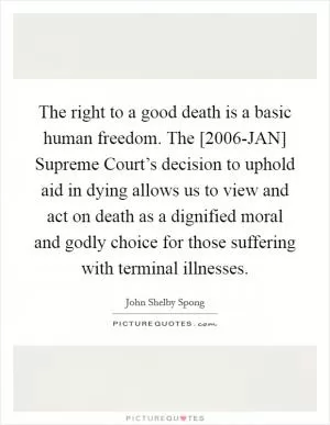 The right to a good death is a basic human freedom. The [2006-JAN] Supreme Court’s decision to uphold aid in dying allows us to view and act on death as a dignified moral and godly choice for those suffering with terminal illnesses Picture Quote #1