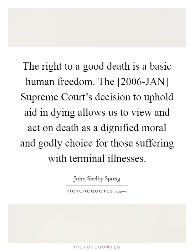 The right to a good death is a basic human freedom. The [2006-JAN] Supreme Court's decision to uphold aid in dying allows us to view and act on death as a dignified moral and godly choice for those suffering with terminal illnesses Picture Quote #1