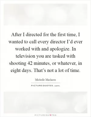 After I directed for the first time, I wanted to call every director I’d ever worked with and apologize. In television you are tasked with shooting 42 minutes, or whatever, in eight days. That’s not a lot of time Picture Quote #1