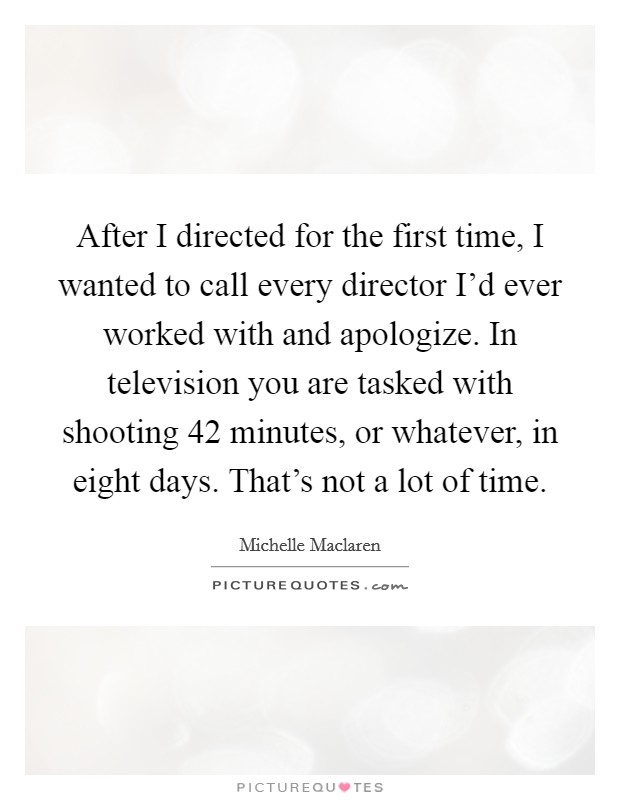 After I directed for the first time, I wanted to call every director I'd ever worked with and apologize. In television you are tasked with shooting 42 minutes, or whatever, in eight days. That's not a lot of time Picture Quote #1