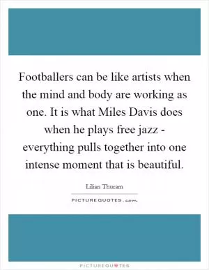 Footballers can be like artists when the mind and body are working as one. It is what Miles Davis does when he plays free jazz - everything pulls together into one intense moment that is beautiful Picture Quote #1