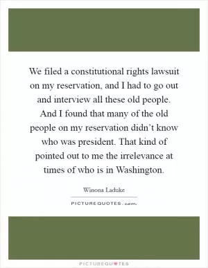 We filed a constitutional rights lawsuit on my reservation, and I had to go out and interview all these old people. And I found that many of the old people on my reservation didn’t know who was president. That kind of pointed out to me the irrelevance at times of who is in Washington Picture Quote #1