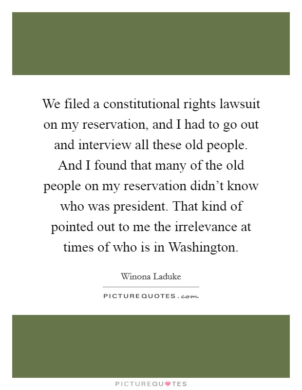 We filed a constitutional rights lawsuit on my reservation, and I had to go out and interview all these old people. And I found that many of the old people on my reservation didn't know who was president. That kind of pointed out to me the irrelevance at times of who is in Washington Picture Quote #1