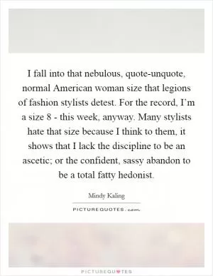 I fall into that nebulous, quote-unquote, normal American woman size that legions of fashion stylists detest. For the record, I’m a size 8 - this week, anyway. Many stylists hate that size because I think to them, it shows that I lack the discipline to be an ascetic; or the confident, sassy abandon to be a total fatty hedonist Picture Quote #1