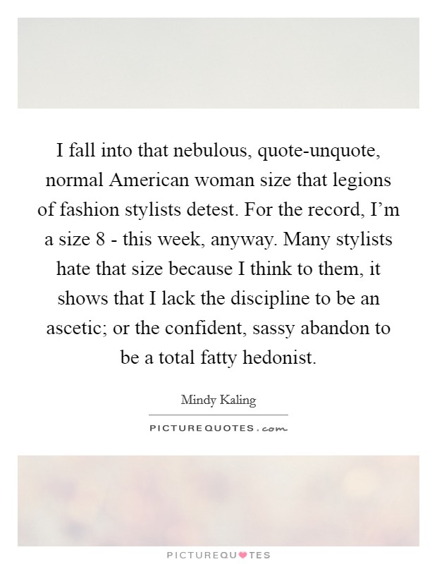 I fall into that nebulous, quote-unquote, normal American woman size that legions of fashion stylists detest. For the record, I'm a size 8 - this week, anyway. Many stylists hate that size because I think to them, it shows that I lack the discipline to be an ascetic; or the confident, sassy abandon to be a total fatty hedonist Picture Quote #1