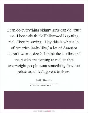 I can do everything skinny girls can do, trust me. I honestly think Hollywood is getting real. They’re saying, ‘Hey this is what a lot of America looks like,’ a lot of America doesn’t wear a size 2. I think the studios and the media are starting to realize that overweight people want something they can relate to, so let’s give it to them Picture Quote #1