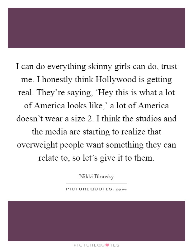 I can do everything skinny girls can do, trust me. I honestly think Hollywood is getting real. They're saying, ‘Hey this is what a lot of America looks like,' a lot of America doesn't wear a size 2. I think the studios and the media are starting to realize that overweight people want something they can relate to, so let's give it to them Picture Quote #1