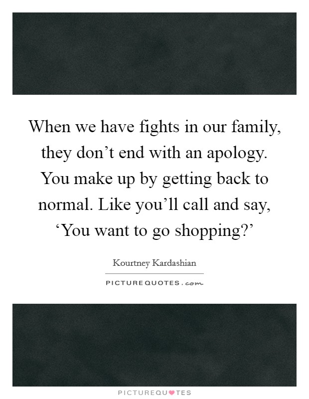 When we have fights in our family, they don't end with an apology. You make up by getting back to normal. Like you'll call and say, ‘You want to go shopping?' Picture Quote #1