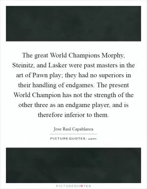 The great World Champions Morphy, Steinitz, and Lasker were past masters in the art of Pawn play; they had no superiors in their handling of endgames. The present World Champion has not the strength of the other three as an endgame player, and is therefore inferior to them Picture Quote #1