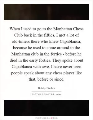 When I used to go to the Manhattan Chess Club back in the fifties, I met a lot of old-timers there who knew Capablanca, because he used to come around to the Manhattan club in the forties - before he died in the early forties. They spoke about Capablanca with awe. I have never seen people speak about any chess player like that, before or since Picture Quote #1