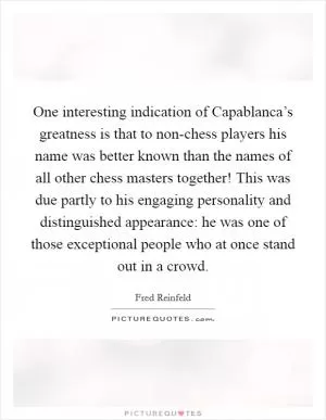 One interesting indication of Capablanca’s greatness is that to non-chess players his name was better known than the names of all other chess masters together! This was due partly to his engaging personality and distinguished appearance: he was one of those exceptional people who at once stand out in a crowd Picture Quote #1