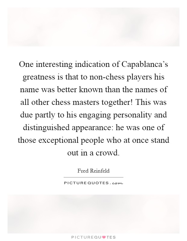 One interesting indication of Capablanca's greatness is that to non-chess players his name was better known than the names of all other chess masters together! This was due partly to his engaging personality and distinguished appearance: he was one of those exceptional people who at once stand out in a crowd Picture Quote #1