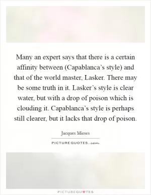 Many an expert says that there is a certain affinity between (Capablanca’s style) and that of the world master, Lasker. There may be some truth in it. Lasker’s style is clear water, but with a drop of poison which is clouding it. Capablanca’s style is perhaps still clearer, but it lacks that drop of poison Picture Quote #1