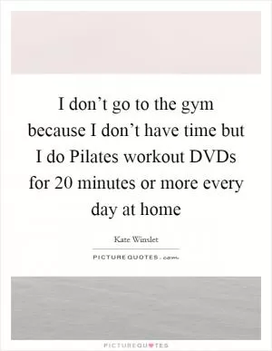 I don’t go to the gym because I don’t have time but I do Pilates workout DVDs for 20 minutes or more every day at home Picture Quote #1