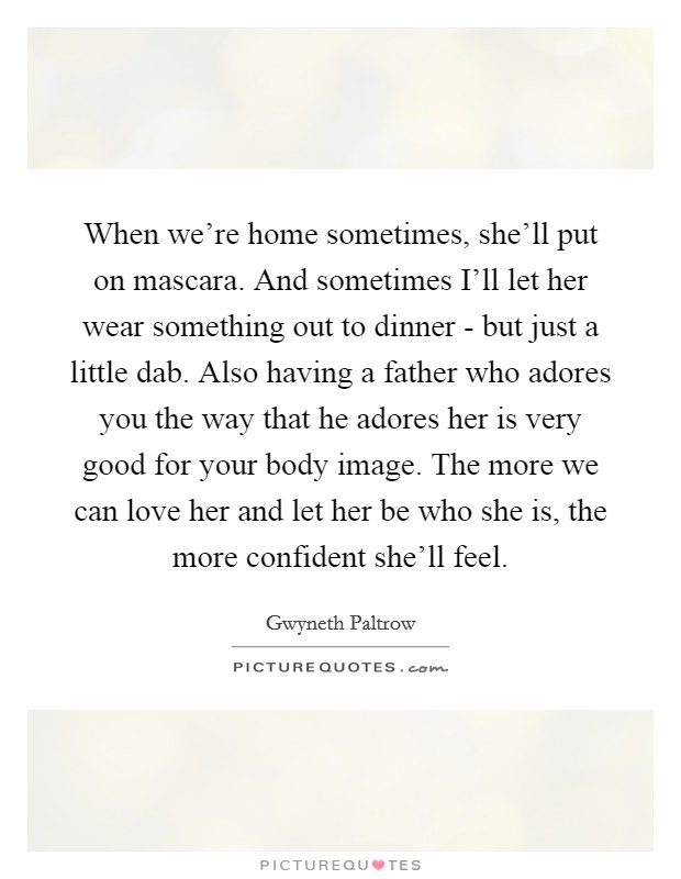 When we're home sometimes, she'll put on mascara. And sometimes I'll let her wear something out to dinner - but just a little dab. Also having a father who adores you the way that he adores her is very good for your body image. The more we can love her and let her be who she is, the more confident she'll feel Picture Quote #1