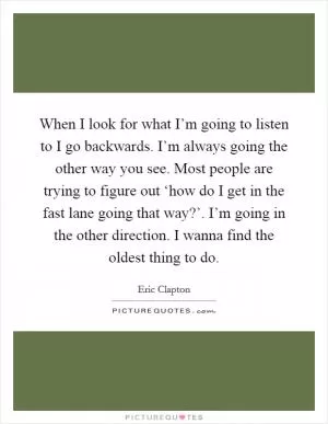 When I look for what I’m going to listen to I go backwards. I’m always going the other way you see. Most people are trying to figure out ‘how do I get in the fast lane going that way?’. I’m going in the other direction. I wanna find the oldest thing to do Picture Quote #1
