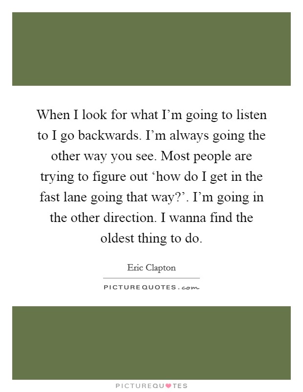 When I look for what I'm going to listen to I go backwards. I'm always going the other way you see. Most people are trying to figure out ‘how do I get in the fast lane going that way?'. I'm going in the other direction. I wanna find the oldest thing to do Picture Quote #1