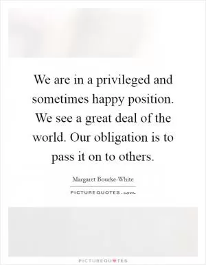 We are in a privileged and sometimes happy position. We see a great deal of the world. Our obligation is to pass it on to others Picture Quote #1