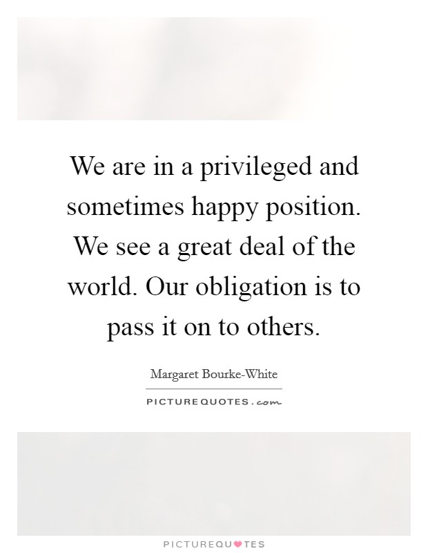 We are in a privileged and sometimes happy position. We see a great deal of the world. Our obligation is to pass it on to others Picture Quote #1