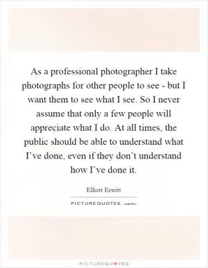 As a professional photographer I take photographs for other people to see - but I want them to see what I see. So I never assume that only a few people will appreciate what I do. At all times, the public should be able to understand what I’ve done, even if they don’t understand how I’ve done it Picture Quote #1