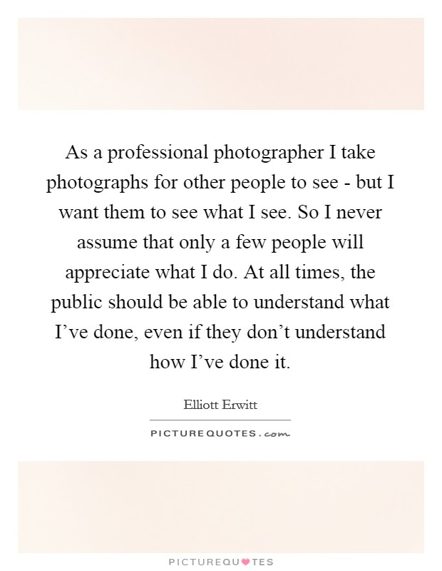 As a professional photographer I take photographs for other people to see - but I want them to see what I see. So I never assume that only a few people will appreciate what I do. At all times, the public should be able to understand what I've done, even if they don't understand how I've done it Picture Quote #1