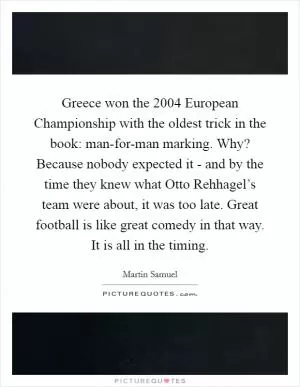 Greece won the 2004 European Championship with the oldest trick in the book: man-for-man marking. Why? Because nobody expected it - and by the time they knew what Otto Rehhagel’s team were about, it was too late. Great football is like great comedy in that way. It is all in the timing Picture Quote #1