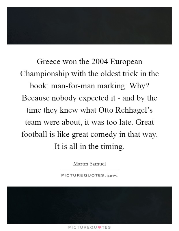 Greece won the 2004 European Championship with the oldest trick in the book: man-for-man marking. Why? Because nobody expected it - and by the time they knew what Otto Rehhagel's team were about, it was too late. Great football is like great comedy in that way. It is all in the timing Picture Quote #1
