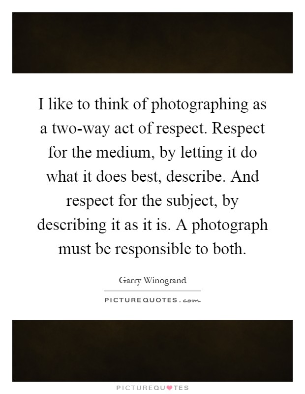 I like to think of photographing as a two-way act of respect. Respect for the medium, by letting it do what it does best, describe. And respect for the subject, by describing it as it is. A photograph must be responsible to both Picture Quote #1