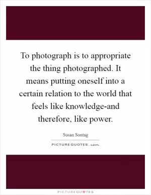 To photograph is to appropriate the thing photographed. It means putting oneself into a certain relation to the world that feels like knowledge-and therefore, like power Picture Quote #1
