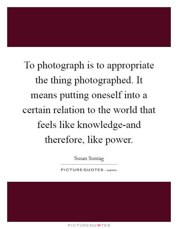 To photograph is to appropriate the thing photographed. It means putting oneself into a certain relation to the world that feels like knowledge-and therefore, like power Picture Quote #1