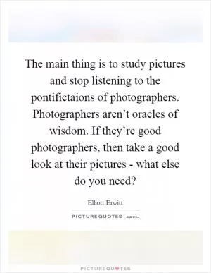The main thing is to study pictures and stop listening to the pontifictaions of photographers. Photographers aren’t oracles of wisdom. If they’re good photographers, then take a good look at their pictures - what else do you need? Picture Quote #1