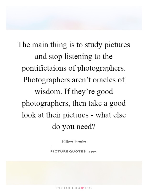 The main thing is to study pictures and stop listening to the pontifictaions of photographers. Photographers aren't oracles of wisdom. If they're good photographers, then take a good look at their pictures - what else do you need? Picture Quote #1