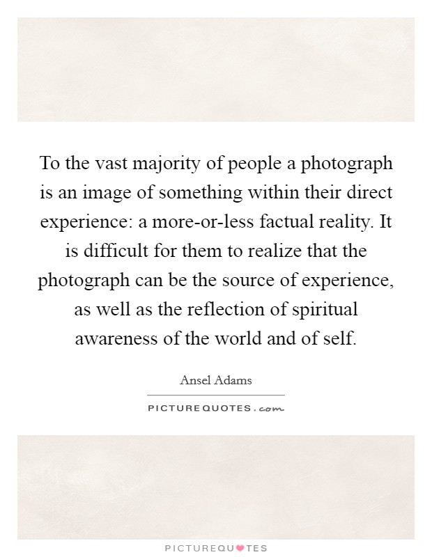 To the vast majority of people a photograph is an image of something within their direct experience: a more-or-less factual reality. It is difficult for them to realize that the photograph can be the source of experience, as well as the reflection of spiritual awareness of the world and of self Picture Quote #1