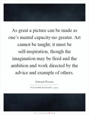 As great a picture can be made as one’s mental capacity-no greater. Art cannot be taught; it must be self-inspiration, though the imagination may be fired and the ambition and work directed by the advice and example of others Picture Quote #1