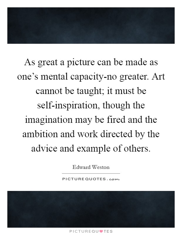 As great a picture can be made as one's mental capacity-no greater. Art cannot be taught; it must be self-inspiration, though the imagination may be fired and the ambition and work directed by the advice and example of others Picture Quote #1